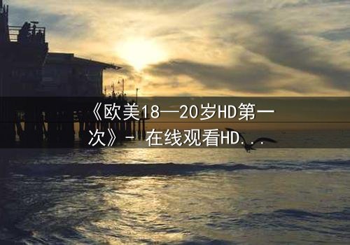 《欧美18—20岁HD第一次》- 在线观看HD中字完整无删 - 揭开青春禁忌的序幕