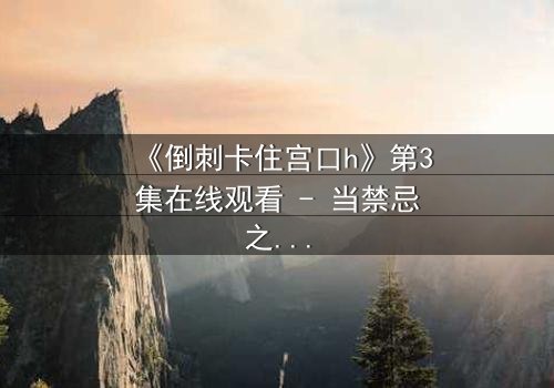 《倒刺卡住宫口h》第3集在线观看 - 当禁忌之恋遇上致命倒刺,谁能逃脱宿命?