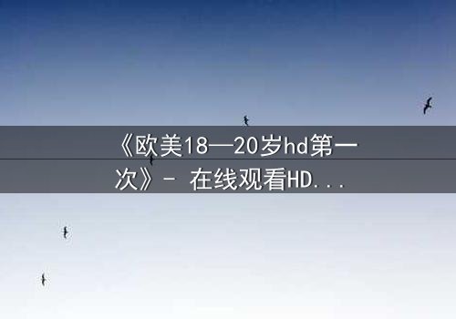 《欧美18—20岁hd第一次》- 在线观看HD中字完整无删 - 当青春的秘密被高清镜头撕裂