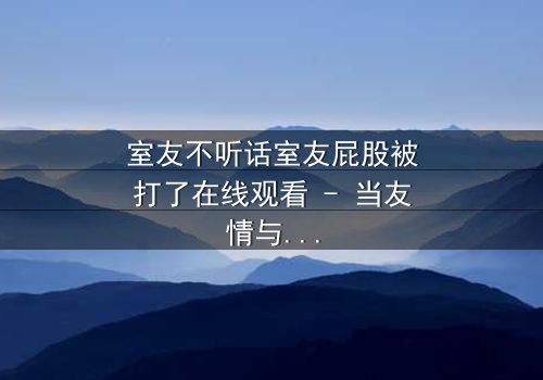 室友不听话室友屁股被打了在线观看 - 当友情与规则碰撞,谁将付出代价?