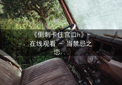 《倒刺卡住宫口h》- 在线观看 - 当禁忌之恋遇上致命陷阱