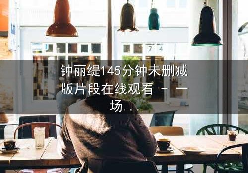 钟丽缇145分钟未删减版片段在线观看 - 一场禁忌之恋的完整揭秘
