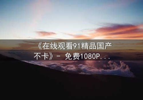 《在线观看91精品国产不卡》- 免费1080P超清 - 完整无删第3集