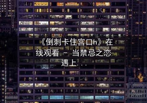 《倒刺卡住宫口h》在线观看 - 当禁忌之恋遇上致命陷阱,你敢揭开真相吗?