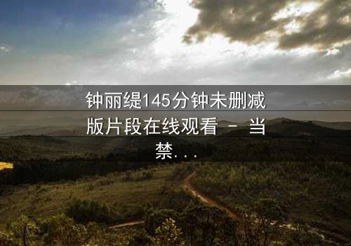 钟丽缇145分钟未删减版片段在线观看 - 当禁忌之恋遇上命运抉择,你敢直面真相吗?