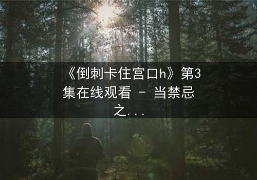 《倒刺卡住宫口h》第3集在线观看 - 当禁忌之爱遭遇致命陷阱