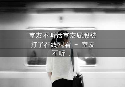 室友不听话室友屁股被打了在线观看 - 室友不听话室友屁股被打了第3集 - 爆笑背后隐藏的友情考验