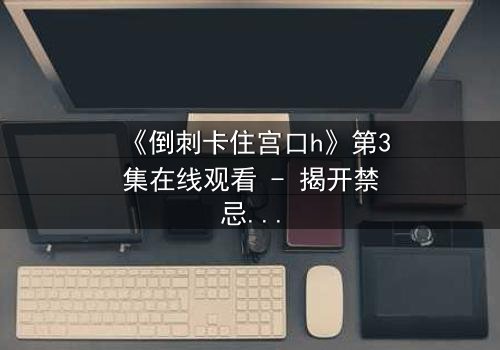 《倒刺卡住宫口h》第3集在线观看 - 揭开禁忌之恋的惊悚真相
