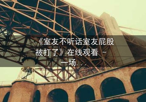 《室友不听话室友屁股被打了》在线观看 - 一场青春闹剧背后的情感风暴