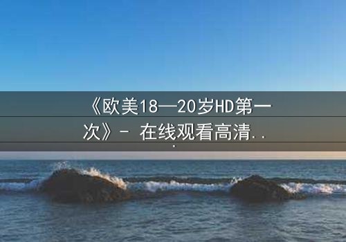 《欧美18—20岁HD第一次》- 在线观看高清完整版 - 揭开青春禁忌的真相