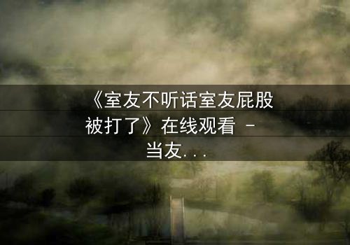 《室友不听话室友屁股被打了》在线观看 - 当友情与规则碰撞,谁将付出代价?