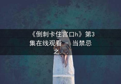 《倒刺卡住宫口h》第3集在线观看 - 当禁忌之恋遇上致命陷阱,真相撕裂人心!