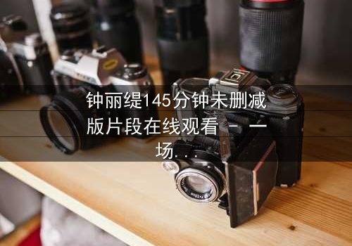 钟丽缇145分钟未删减版片段在线观看 - 一场情欲与背叛的终极较量