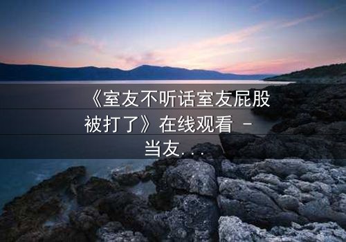 《室友不听话室友屁股被打了》在线观看 - 当友情与规则碰撞,谁将付出代价?