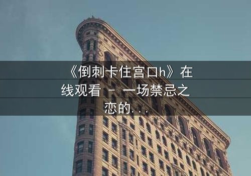《倒刺卡住宫口h》在线观看 - 一场禁忌之恋的致命纠缠,你敢揭开真相吗?