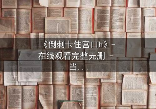 《倒刺卡住宫口h》- 在线观看完整无删 - 当禁忌之恋遇上致命陷阱
