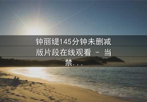 钟丽缇145分钟未删减版片段在线观看 - 当禁忌之恋遇上未删减真相,你敢直面吗?