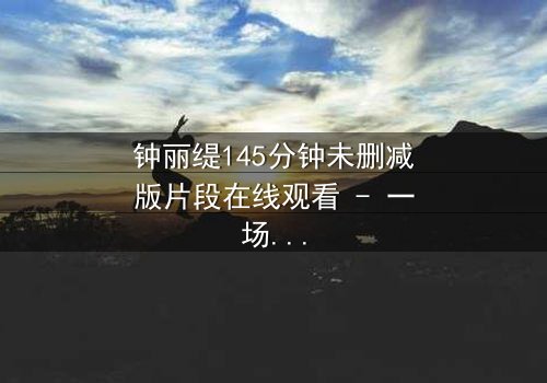 钟丽缇145分钟未删减版片段在线观看 - 一场情感风暴的完整揭秘