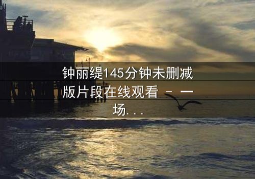 钟丽缇145分钟未删减版片段在线观看 - 一场禁忌之恋的完整揭秘