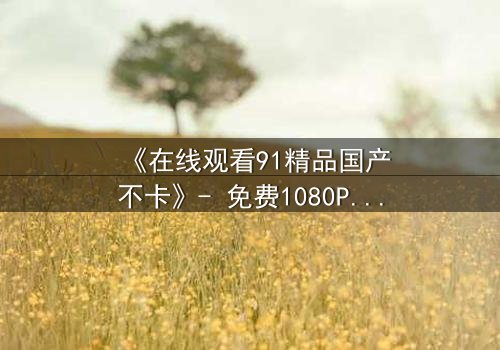 《在线观看91精品国产不卡》- 免费1080P超清 - 第3集完整无删