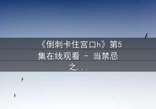 《倒刺卡住宫口h》第5集在线观看 - 当禁忌之恋遇上致命陷阱