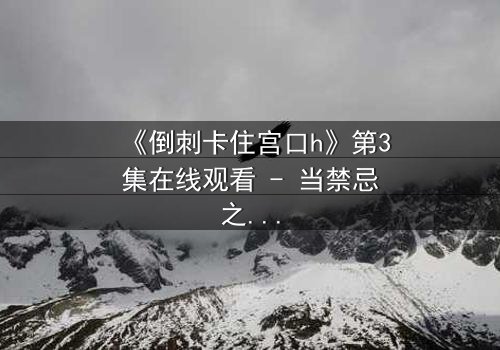 《倒刺卡住宫口h》第3集在线观看 - 当禁忌之恋遇上致命陷阱,你敢揭开真相吗?