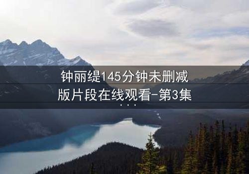 钟丽缇145分钟未删减版片段在线观看-第3集 - 揭秘被删激情戏码背后的真相