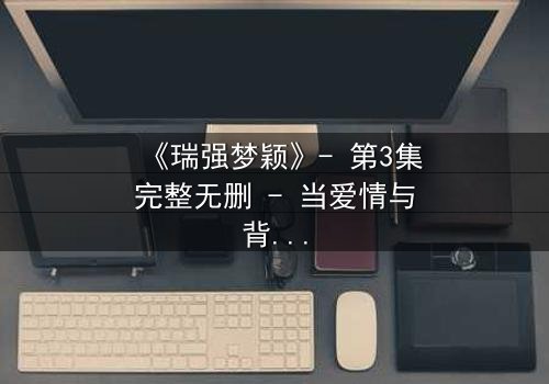 《瑞强梦颖》- 第3集完整无删 - 当爱情与背叛交织,谁能全身而退?