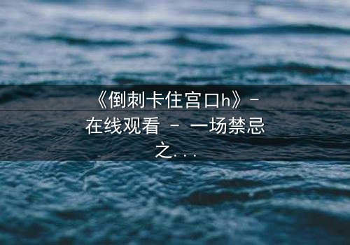 《倒刺卡住宫口h》- 在线观看 - 一场禁忌之恋的致命陷阱