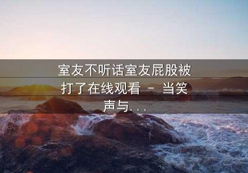 室友不听话室友屁股被打了在线观看 - 当笑声与泪水交织,谁将揭开真相?